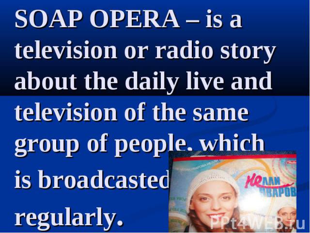SOAP OPERA – is a television or radio story about the daily live and television of the same group of people, which is broadcasted regularly.