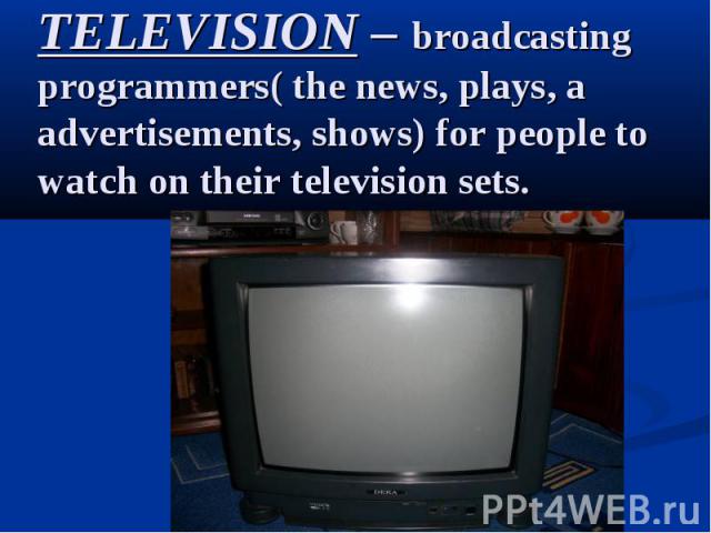 TELEVISION – broadcasting programmers( the news, plays, a advertisements, shows) for people to watch on their television sets.