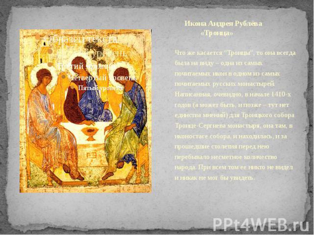 Икона Андрея Рублёва «Троица» Что же касается “Троицы”, то она всегда была на виду – одна из самых почитаемых икон в одном из самых почитаемых русских монастырей. Написанная, очевидно, в начале 1410-х годов (а может быть, и позже – тут нет единства …