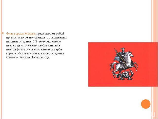 Флаг города Москвы представляет собой прямоугольное  полотнище  с отношением  ширины  к  длине  2:3  темно-красного цвета с двусторонним изображением в центре флага основного элемента герба города  Москвы - развернутого от древка Святого Георгия Поб…