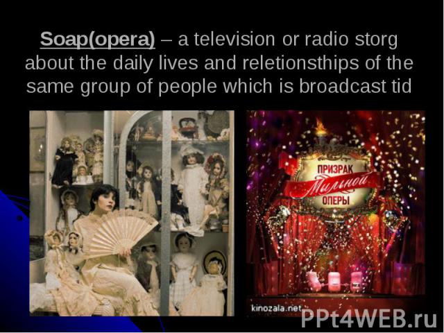Soap(opera) – a television or radio storg about the daily lives and reletionsthips of the same group of people which is broadcast tid