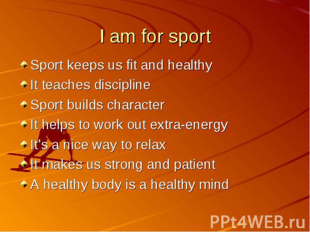 I am for sport Sport keeps us fit and healthyIt teaches disciplineSport builds characterIt helps to work out extra-energyIt’s a nice way to relaxIt makes us strong and patientA healthy body is a healthy mind