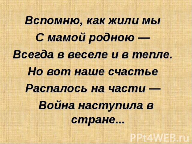 Вспомню, как жили мы  С мамой родною —  Всегда в веселе и в тепле.  Но вот наше счастье  Распалось на части —  Война наступила в стране...