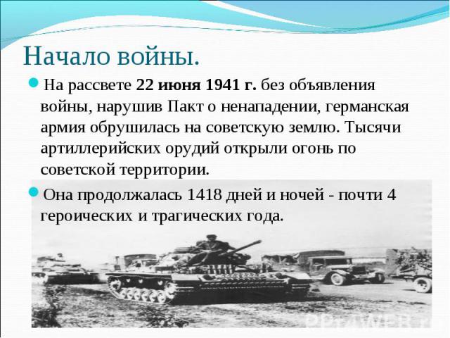 Начало войны. На рассвете 22 июня 1941 г. без объявления войны, нарушив Пакт о ненападении, германская армия обрушилась на советскую землю. Тысячи артиллерийских орудий открыли огонь по советской территории.Она продолжалась 1418 дней и ночей - почти…