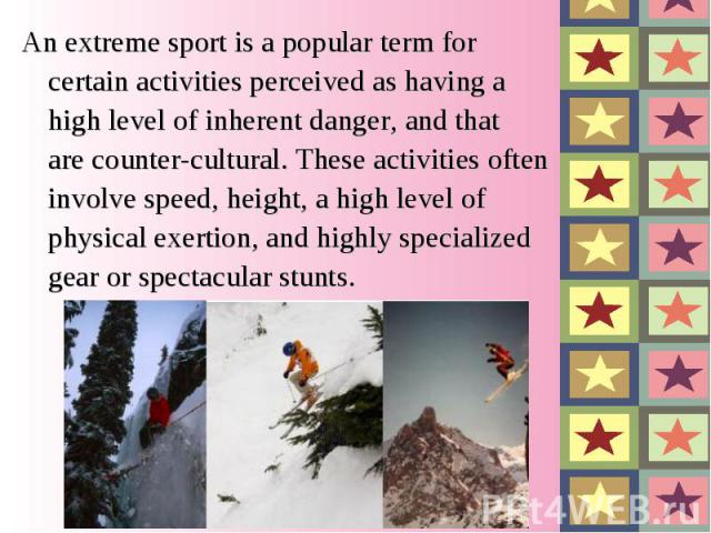 An extreme sport is a popular term for certain activities perceived as having a high level of inherent danger, and that are counter-cultural. These activities often involve speed, height, a high level of physical exertion, and highly specialized gea…