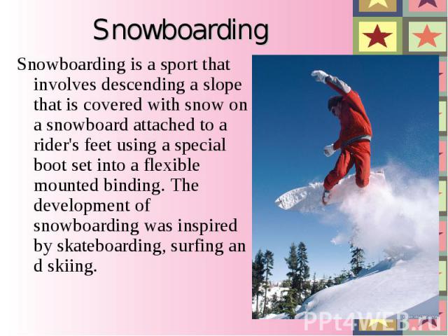 Snowboarding Snowboarding is a sport that involves descending a slope that is covered with snow on a snowboard attached to a rider's feet using a special boot set into a flexible mounted binding. The development of snowboarding was inspired by skate…