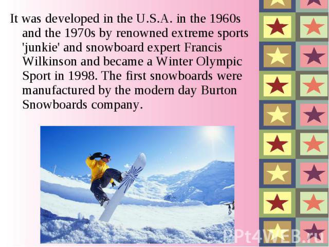 It was developed in the U.S.A. in the 1960s and the 1970s by renowned extreme sports 'junkie' and snowboard expert Francis Wilkinson and became a Winter Olympic Sport in 1998. The first snowboards were manufactured by the modern day Burton Snowboard…
