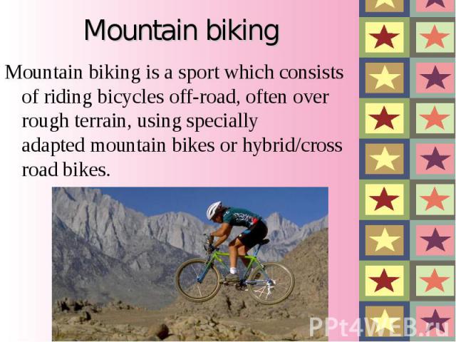 Mountain biking Mountain biking is a sport which consists of riding bicycles off-road, often over rough terrain, using specially adapted mountain bikes or hybrid/cross road bikes.