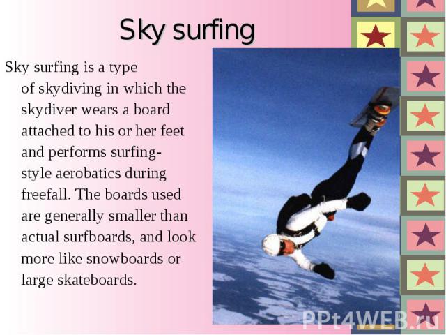 Sky surfing Sky surfing is a type of skydiving in which the skydiver wears a board attached to his or her feet and performs surfing-style aerobatics during freefall. The boards used are generally smaller than actual surfboards, and look more like sn…