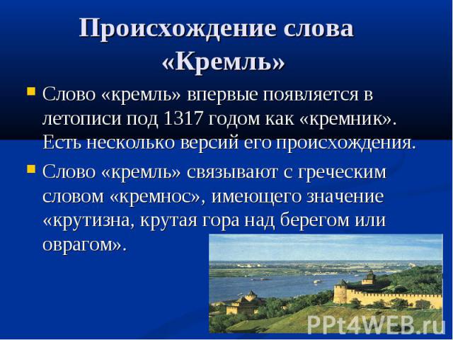 Происхождение слова «Кремль» Слово «кремль» впервые появляется в летописи под 1317 годом как «кремник». Есть несколько версий его происхождения. Слово «кремль» связывают с греческим словом «кремнос», имеющего значение «крутизна, крутая гора над бере…