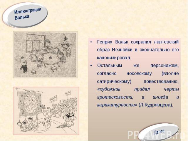 Генрих Вальк сохранил лаптевский образ Незнайки и окончательно его канонизировал. Остальным же персонажам, согласно носовскому (вполне сатирическому) повествованию, «художник придал черты гротесковости, а иногда и карикатурности» (Л.Кудрявцева).