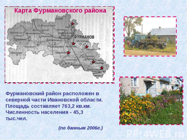 Фурмановский район расположен в северной части Ивановской области. Площадь составляет 763,2 кв.км. Численность населения - 45,3 тыс.чел. (по данным 2006г.)