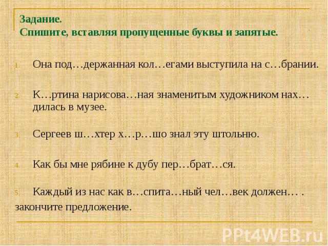 Задание. Спишите, вставляя пропущенные буквы и запятые. Она под…держанная кол…егами выступила на с…брании.К…ртина нарисова…ная знаменитым художником нах…дилась в музее. Сергеев ш…хтер х…р…шо знал эту штольню.Как бы мне рябине к дубу пер…брат…ся.Кажд…