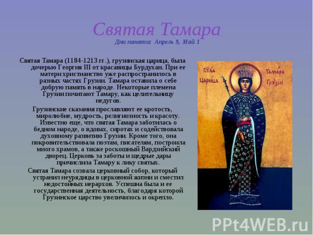 Святая Тамара Святая Тамара (1184-1213 гг.), грузинская царица, была дочерью Георгия III от красавицы Бурдухан. При ее матери христианство уже распространилось в разных частях Грузии. Тамара оставила о себе добрую память в народе. Некоторые племена …