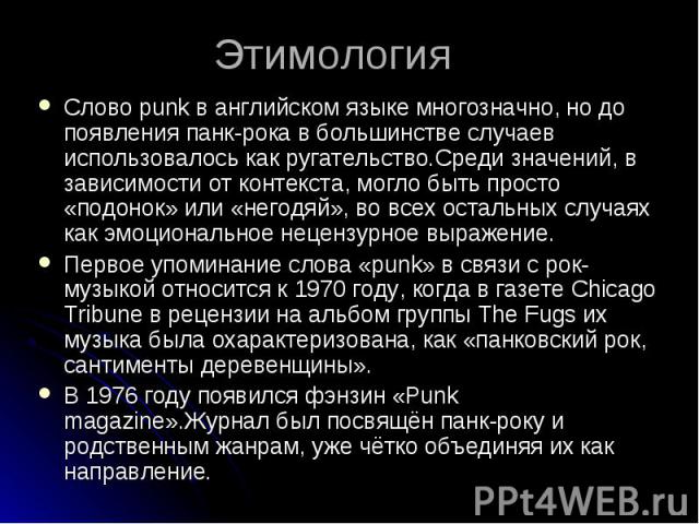 Этимология Слово punk в английском языке многозначно, но до появления панк-рока в большинстве случаев использовалось как ругательство.Среди значений, в зависимости от контекста, могло быть просто «подонок» или «негодяй», во всех остальных случаях ка…