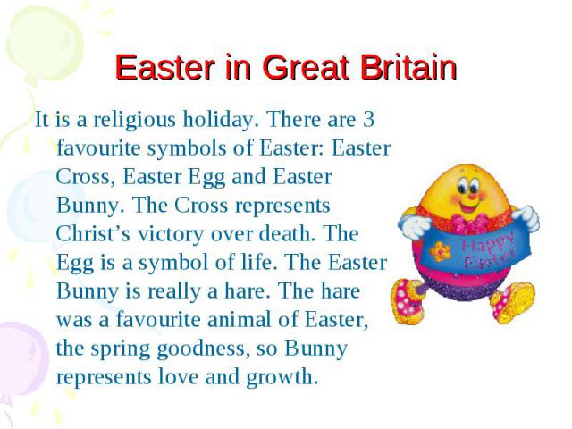 Easter in Great Britain It is a religious holiday. There are 3 favourite symbols of Easter: Easter Cross, Easter Egg and Easter Bunny. The Cross represents Christ’s victory over death. The Egg is a symbol of life. The Easter Bunny is really a hare. …