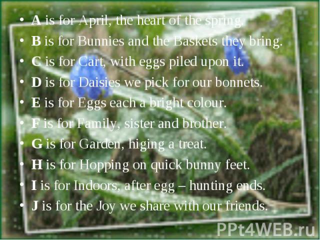 A is for April, the heart of the spring.B is for Bunnies and the Baskets they bring.C is for Cart, with eggs piled upon it.D is for Daisies we pick for our bonnets.E is for Eggs each a bright colour.F is for Family, sister and brother.G is for Garde…