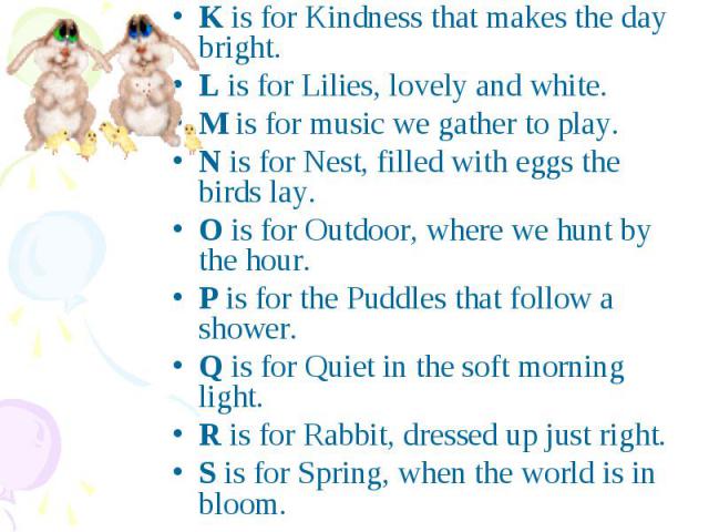 K is for Kindness that makes the day bright.L is for Lilies, lovely and white.M is for music we gather to play.N is for Nest, filled with eggs the birds lay.O is for Outdoor, where we hunt by the hour.P is for the Puddles that follow a shower.Q is f…