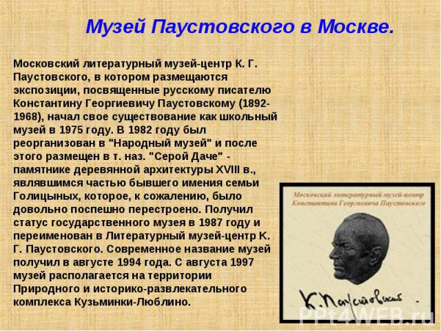 Музей Паустовского в Москве. Московский литературный музей-центр К. Г. Паустовского, в котором размещаются экспозиции, посвященные русскому писателю Константину Георгиевичу Паустовскому (1892-1968), начал свое существование как школьный музей в 1975…