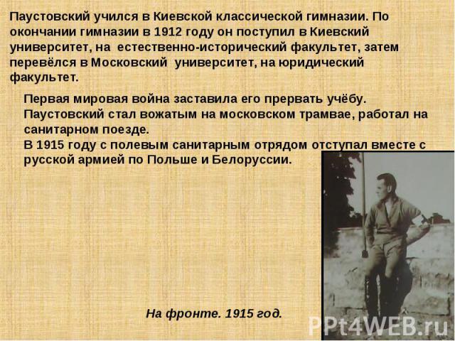 Паустовский учился в Киевской классической гимназии. По окончании гимназии в 1912 году он поступил в Киевский университет, на естественно-исторический факультет, затем перевёлся в Московский университет, на юридический факультет.Первая мировая война…