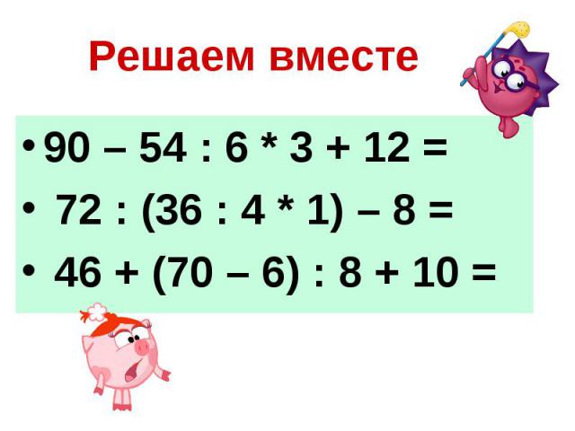 Решаем вместе 90 – 54 : 6 * 3 + 12 = 72 : (36 : 4 * 1) – 8 = 46 + (70 – 6) : 8 + 10 =