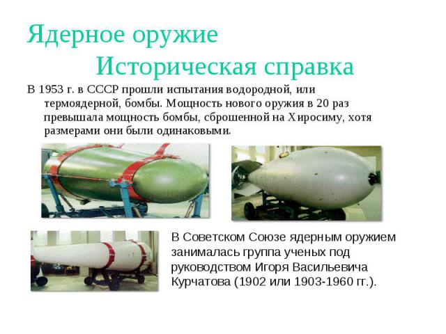 Ядерное оружие Историческая справка В 1953 г. в СССР прошли испытания водородной, или термоядерной, бомбы. Мощность нового оружия в 20 раз превышала мощность бомбы, сброшенной на Хиросиму, хотя размерами они были одинаковыми. В Советском Союзе ядерн…