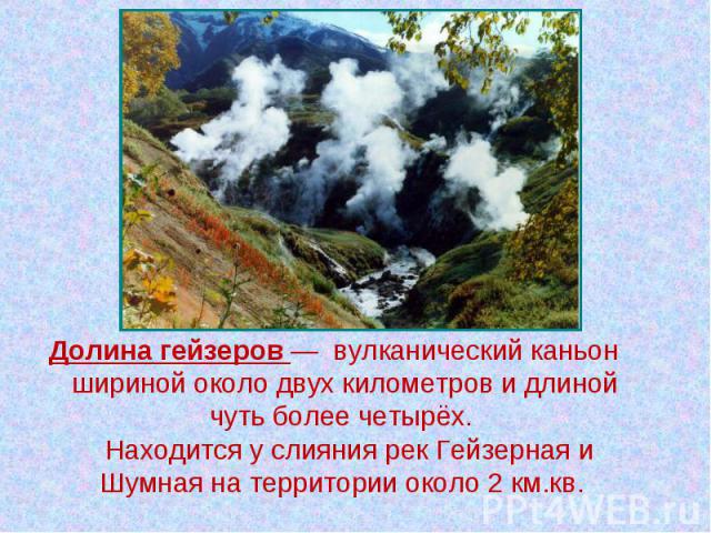 Долина гейзеров — вулканический каньон шириной около двух километров и длиной чуть более четырёх. Находится у слияния рек Гейзерная и Шумная на территории около 2 км.кв.