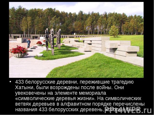 433 белорусские деревни, пережившие трагедию Хатыни, были возрождены после войны. Они увековечены на элементе мемориала «символические деревья жизни». На символических ветвях деревьев в алфавитном порядке перечислены названия 433 белорусских деревен…