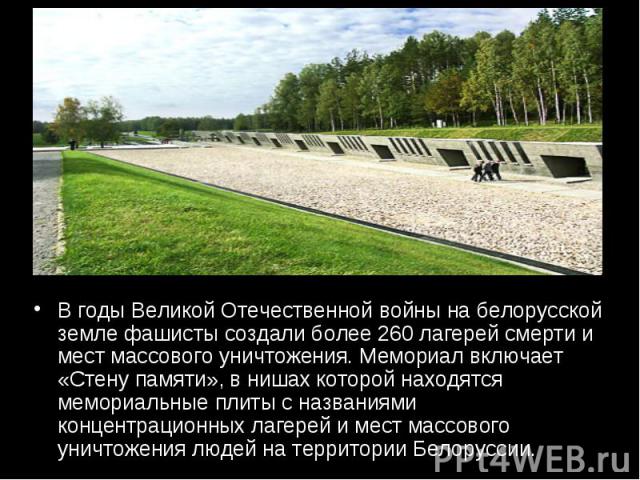 В годы Великой Отечественной войны на белорусской земле фашисты создали более 260 лагерей смерти и мест массового уничтожения. Мемориал включает «Стену памяти», в нишах которой находятся мемориальные плиты с названиями концентрационных лагерей и мес…