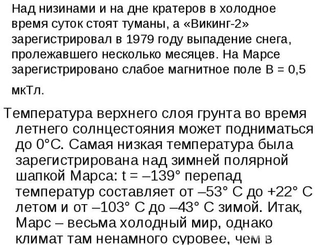 Над низинами и на дне кратеров в холодное время суток стоят туманы, а «Викинг-2» зарегистрировал в 1979 году выпадение снега, пролежавшего несколько месяцев. На Марсе зарегистрировано слабое магнитное поле В = 0,5 мкТл. Температура верхнего слоя гру…