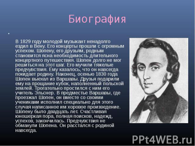 Биография В 1829 году молодой музыкант ненадолго ездил в Вену. Его концерты прошли с огромным успехом. Шопену, его друзьям, родным становится ясна необходимость длительного концертного путешествия. Шопен долго не мог решиться на этот шаг. Его мучили…