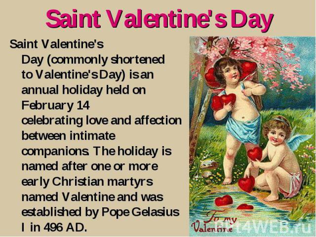Saint Valentine's Day Saint Valentine's Day (commonly shortened to Valentine's Day) is an annual holiday held on February 14 celebrating love and affection between intimate companions. The holiday is named after one or more early Christian martyrs n…
