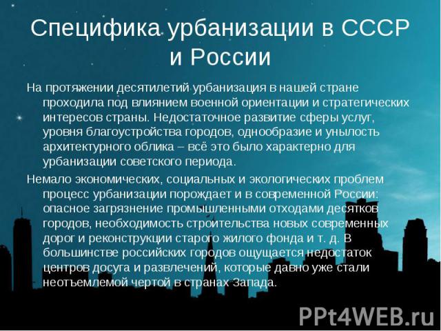 Специфика урбанизации в СССР и России На протяжении десятилетий урбанизация в нашей стране проходила под влиянием военной ориентации и стратегических интересов страны. Недостаточное развитие сферы услуг, уровня благоустройства городов, однообразие и…