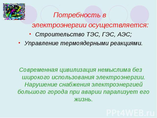 Потребность в электроэнергии осуществляется:Строительство ТЭС, ГЭС, АЭС;Управление термоядерными реакциями.Современная цивилизация немыслима без широкого использования электроэнергии. Нарушение снабжения электроэнергией большого города при аварии па…