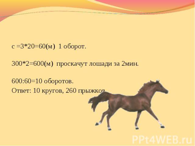 с =3*20=60(м) 1 оборот. 300*2=600(м) проскачут лошади за 2мин. 600:60=10 оборотов. Ответ: 10 кругов, 260 прыжков.