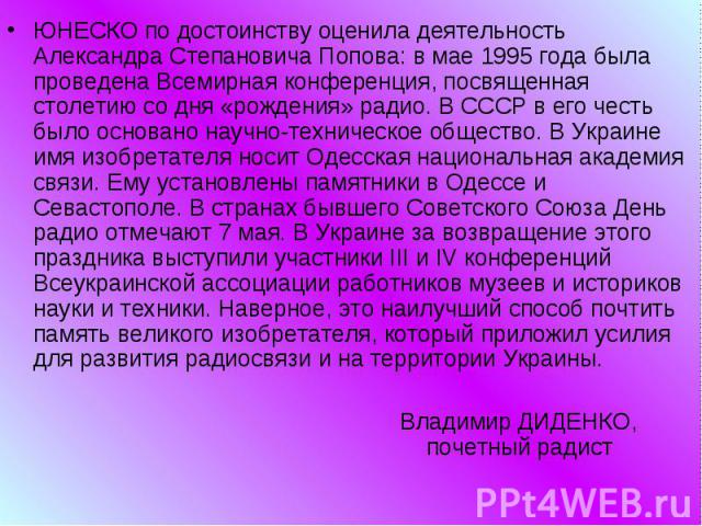 ЮНЕСКО по достоинству оценила деятельность Александра Степановича Попова: в мае 1995 года была проведена Всемирная конференция, посвященная столетию со дня «рождения» радио. В СССР в его честь было основано научно-техническое общество. В Украине имя…