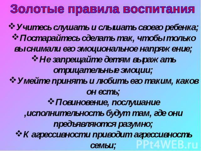 Золотые правила воспитанияУчитесь слушать и слышать своего ребенка;Постарайтесь сделать так, чтобы только вы снимали его эмоциональное напряжение;Не запрещайте детям выражать отрицательные эмоции;Умейте принять и любить его таким, каков он есть;Пови…