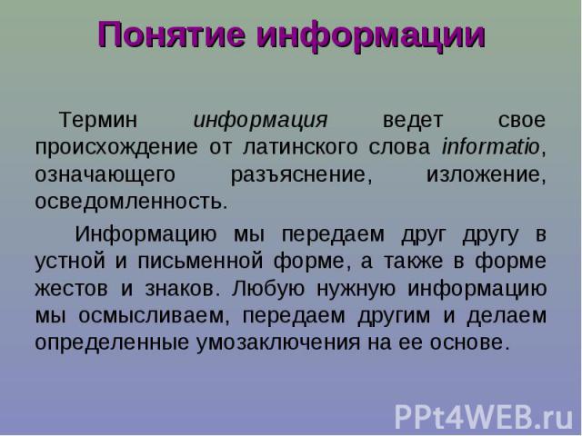 Понятие информации Термин информация ведет свое происхождение от латинского слова informatio, означающего разъяснение, изложение, осведомленность. Информацию мы передаем друг другу в устной и письменной форме, а также в форме жестов и знаков. Любую …