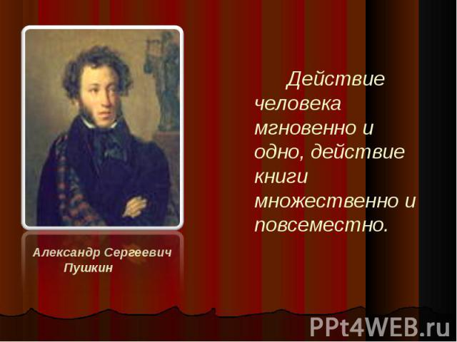 Действие человека мгновенно и одно, действие книги множественно и повсеместно. Александр Сергеевич Пушкин