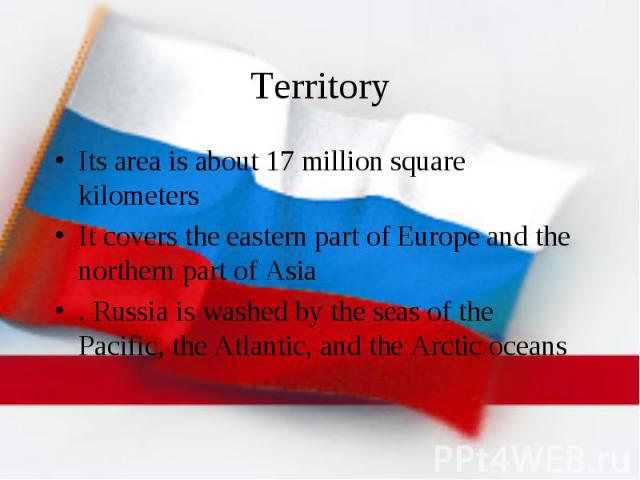 Territory Its area is about 17 million square kilometers It covers the eastern part of Europe and the northern part of Asia . Russia is washed by the seas of the Pacific, the Atlantic, and the Arctic oceans