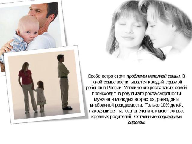 Особо остро стоят проблемы неполной семьи. В такой семье воспитывается каждый седьмой ребенок в России. Увеличение роста таких семей происходит в результате роста смертности мужчин в молодых возрастах, разводов и внебрачной рождаемости. Только 10% д…