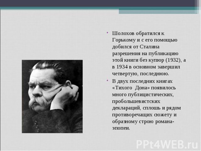 Шолохов обратился к Горькому и с его помощью добился от Сталина разрешения на публикацию этой книги без купюр (1932), а в 1934 в основном завершил четвертую, последнюю.В двух последних книгах «Тихого Дона» появилось много публицистических, пробольше…