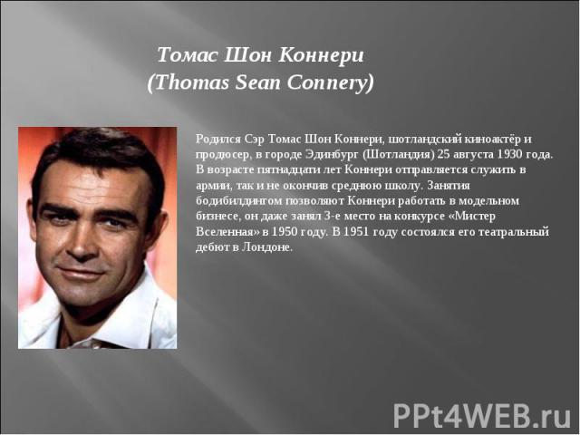 Томас Шон Коннери(Thomas Sean Connery)Родился Cэр Томас Шон Коннери, шотландский киноактёр и продюсер, в городе Эдинбург (Шотландия) 25 августа 1930 года. В возрасте пятнадцати лет Коннери отправляется служить в армии, так и не окончив среднюю школу…