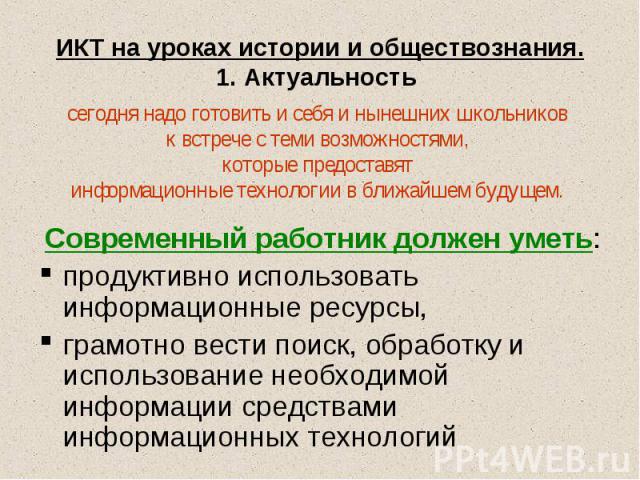 ИКТ на уроках истории и обществознания.1. Актуальность сегодня надо готовить и себя и нынешних школьников к встрече с теми возможностями, которые предоставят информационные технологии в ближайшем будущем. Современный работник должен уметь:продуктивн…