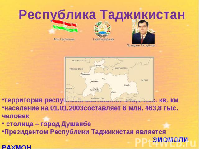 Республика Таджикистантерритория республики составляет 143,1 тыс. кв. кмнаселение на 01.01.2003составляет 6 млн. 463,8 тыс. человек столица – город Душанбе Президентом Республики Таджикистан является ЭМОМОЛИ РАХМОН