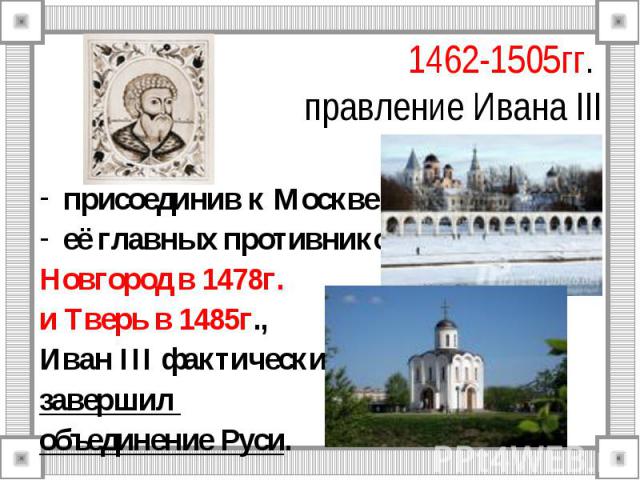 1462-1505гг. правление Ивана III присоединив к Москве её главных противников Новгород в 1478г. и Тверь в 1485г., Иван III фактически завершил объединение Руси.