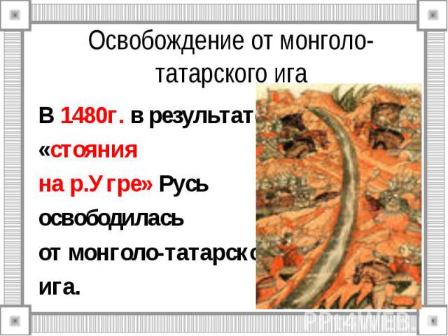 Освобождение от монголо-татарского ига В 1480г. в результате «стояния на р.Угре» Русь освободилась от монголо-татарского ига.