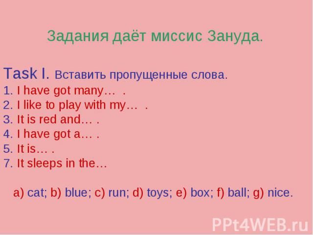Задания даёт миссис Зануда.Task I. Вставить пропущенные слова.1. I have got many… .2. I like to play with my… .3. It is red and… . 4. I have got a… .5. It is… . 7. It sleeps in the… a) cat; b) blue; c) run; d) toys; e) box; f) ball; g) nice.