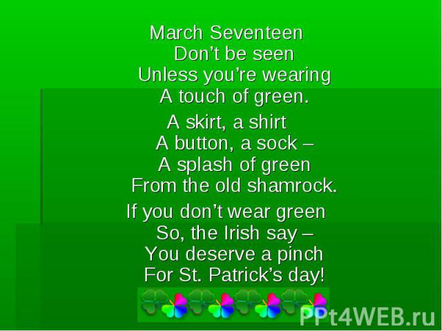 March SeventeenDon’t be seenUnless you’re wearingA touch of green.A skirt, a shirtA button, a sock –A splash of greenFrom the old shamrock.If you don’t wear greenSo, the Irish say –You deserve a pinchFor St. Patrick’s day!