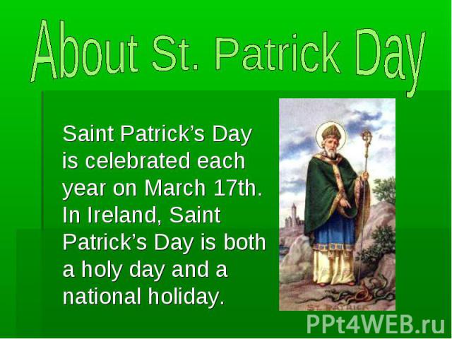 About St. Patrick Day Saint Patrick’s Day is celebrated each year on March 17th. In Ireland, Saint Patrick’s Day is both a holy day and a national holiday.
